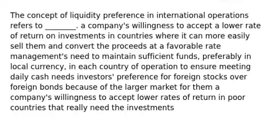 The concept of liquidity preference in international operations refers to ________. a company's willingness to accept a lower rate of return on investments in countries where it can more easily sell them and convert the proceeds at a favorable rate management's need to maintain sufficient funds, preferably in local currency, in each country of operation to ensure meeting daily cash needs investors' preference for foreign stocks over foreign bonds because of the larger market for them a company's willingness to accept lower rates of return in poor countries that really need the investments