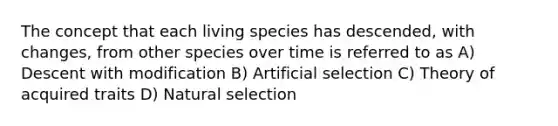 The concept that each living species has descended, with changes, from other species over time is referred to as A) Descent with modification B) Artificial selection C) Theory of acquired traits D) Natural selection