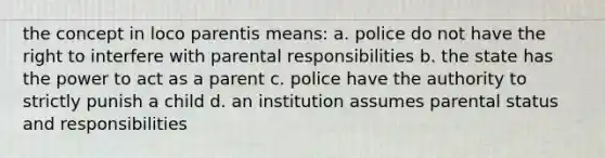 the concept in loco parentis means: a. police do not have the right to interfere with parental responsibilities b. the state has the power to act as a parent c. police have the authority to strictly punish a child d. an institution assumes parental status and responsibilities