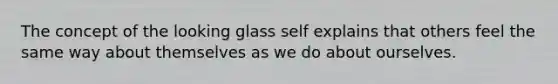 The concept of the looking glass self explains that others feel the same way about themselves as we do about ourselves.