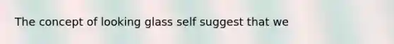 The concept of looking glass self suggest that we