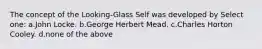 The concept of the Looking-Glass Self was developed by Select one: a.John Locke. b.George Herbert Mead. c.Charles Horton Cooley. d.none of the above