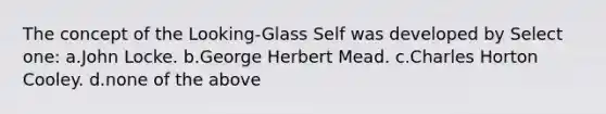 The concept of the Looking-Glass Self was developed by Select one: a.John Locke. b.George Herbert Mead. c.Charles Horton Cooley. d.none of the above