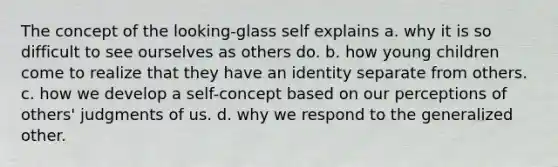 The concept of the looking-glass self explains a. why it is so difficult to see ourselves as others do. b. how young children come to realize that they have an identity separate from others. c. how we develop a self-concept based on our perceptions of others' judgments of us. d. why we respond to the generalized other.