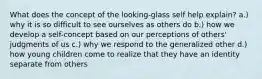 What does the concept of the looking-glass self help explain? a.) why it is so difficult to see ourselves as others do b.) how we develop a self-concept based on our perceptions of others' judgments of us c.) why we respond to the generalized other d.) how young children come to realize that they have an identity separate from others