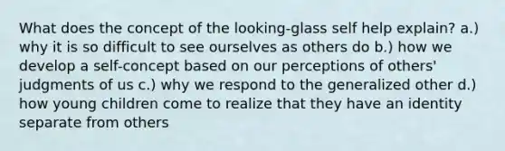 What does the concept of the looking-glass self help explain? a.) why it is so difficult to see ourselves as others do b.) how we develop a self-concept based on our perceptions of others' judgments of us c.) why we respond to the generalized other d.) how young children come to realize that they have an identity separate from others