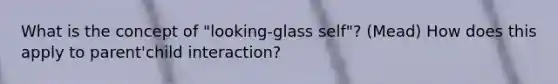 What is the concept of "looking-glass self"? (Mead) How does this apply to parent'child interaction?