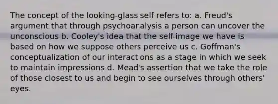 The concept of the looking-glass self refers to: a. Freud's argument that through psychoanalysis a person can uncover the unconscious b. Cooley's idea that the self-image we have is based on how we suppose others perceive us c. Goffman's conceptualization of our interactions as a stage in which we seek to maintain impressions d. Mead's assertion that we take the role of those closest to us and begin to see ourselves through others' eyes.