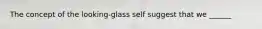 The concept of the looking-glass self suggest that we ______