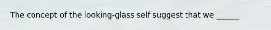 The concept of the looking-glass self suggest that we ______