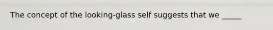 The concept of the looking-glass self suggests that we _____