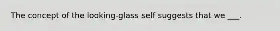 The concept of the looking-glass self suggests that we ___.