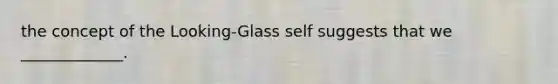 the concept of the Looking-Glass self suggests that we _____________.