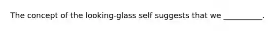 The concept of the looking-glass self suggests that we __________.