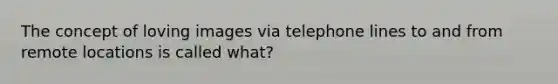 The concept of loving images via telephone lines to and from remote locations is called what?