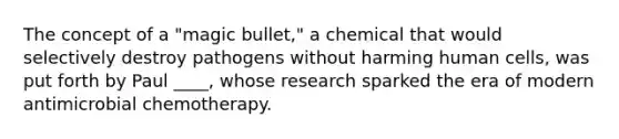 The concept of a "magic bullet," a chemical that would selectively destroy pathogens without harming human cells, was put forth by Paul ____, whose research sparked the era of modern antimicrobial chemotherapy.