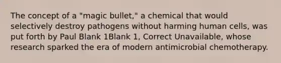 The concept of a "magic bullet," a chemical that would selectively destroy pathogens without harming human cells, was put forth by Paul Blank 1Blank 1, Correct Unavailable, whose research sparked the era of modern antimicrobial chemotherapy.