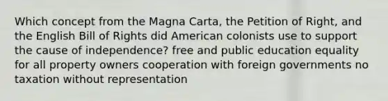 Which concept from the Magna Carta, the Petition of Right, and the English Bill of Rights did American colonists use to support the cause of independence? free and public education equality for all property owners cooperation with foreign governments no taxation without representation