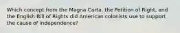 Which concept from the Magna Carta, the Petition of Right, and the English Bill of Rights did American colonists use to support the cause of independence?