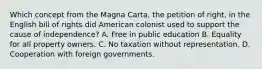 Which concept from the Magna Carta, the petition of right, in the English bill of rights did American colonist used to support the cause of independence? A. Free in public education B. Equality for all property owners. C. No taxation without representation. D. Cooperation with foreign governments.