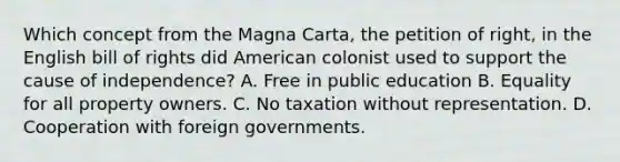 Which concept from the Magna Carta, the petition of right, in the English bill of rights did American colonist used to support the cause of independence? A. Free in public education B. Equality for all property owners. C. No taxation without representation. D. Cooperation with foreign governments.