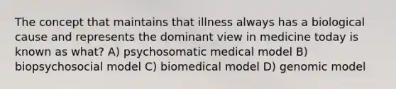 The concept that maintains that illness always has a biological cause and represents the dominant view in medicine today is known as what? A) psychosomatic medical model B) biopsychosocial model C) biomedical model D) genomic model