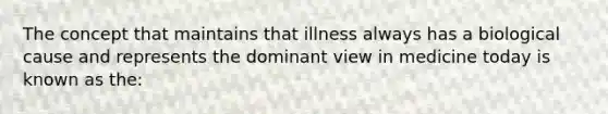 The concept that maintains that illness always has a biological cause and represents the dominant view in medicine today is known as the: