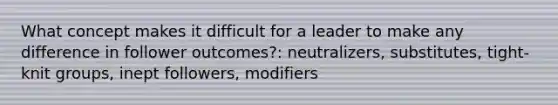 What concept makes it difficult for a leader to make any difference in follower​ outcomes?: neutralizers, substitutes, tight-knit groups, inept followers, modifiers