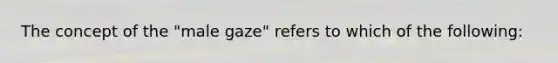 The concept of the "male gaze" refers to which of the following: