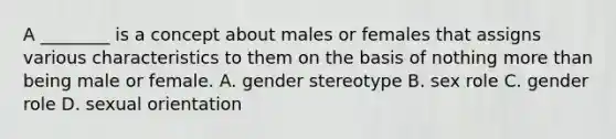 A ________ is a concept about males or females that assigns various characteristics to them on the basis of nothing more than being male or female. A. gender stereotype B. sex role C. gender role D. sexual orientation