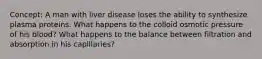 Concept: A man with liver disease loses the ability to synthesize plasma proteins. What happens to the colloid osmotic pressure of his blood? What happens to the balance between filtration and absorption in his capillaries?