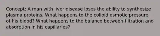 Concept: A man with liver disease loses the ability to synthesize plasma proteins. What happens to the colloid osmotic pressure of his blood? What happens to the balance between filtration and absorption in his capillaries?