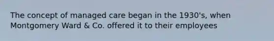 The concept of managed care began in the 1930's, when Montgomery Ward & Co. offered it to their employees