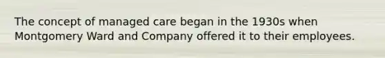 The concept of managed care began in the 1930s when Montgomery Ward and Company offered it to their employees.