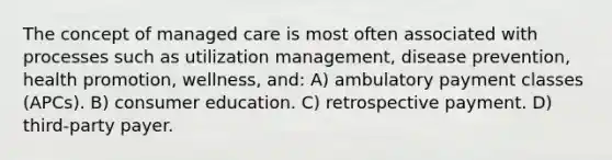 The concept of managed care is most often associated with processes such as utilization management, disease prevention, health promotion, wellness, and: A) ambulatory payment classes (APCs). B) consumer education. C) retrospective payment. D) third-party payer.