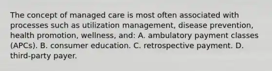 The concept of managed care is most often associated with processes such as utilization management, disease prevention, health promotion, wellness, and: A. ambulatory payment classes (APCs). B. consumer education. C. retrospective payment. D. third-party payer.