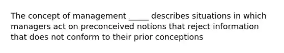 The concept of management _____ describes situations in which managers act on preconceived notions that reject information that does not conform to their prior conceptions