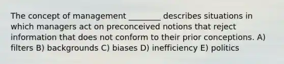 The concept of management ________ describes situations in which managers act on preconceived notions that reject information that does not conform to their prior conceptions. A) filters B) backgrounds C) biases D) inefficiency E) politics