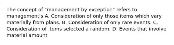 The concept of "management by exception" refers to management's A. Consideration of only those items which vary materially from plans. B. Consideration of only rare events. C. Consideration of items selected a random. D. Events that involve material amount