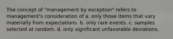 The concept of "management by exception" refers to management's consideration of a. only those items that vary materially from expectations. b. only rare events. c. samples selected at random. d. only significant unfavorable deviations.