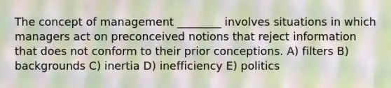 The concept of management ________ involves situations in which managers act on preconceived notions that reject information that does not conform to their prior conceptions. A) filters B) backgrounds C) inertia D) inefficiency E) politics