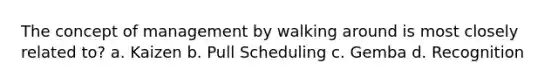 The concept of management by walking around is most closely related to? a. Kaizen b. Pull Scheduling c. Gemba d. Recognition