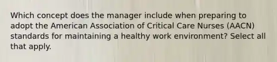 Which concept does the manager include when preparing to adopt the American Association of Critical Care Nurses (AACN) standards for maintaining a healthy work environment? Select all that apply.