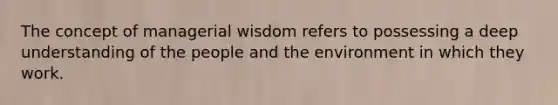 The concept of managerial wisdom refers to possessing a deep understanding of the people and the environment in which they work.