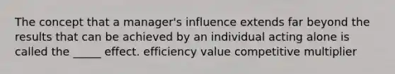 The concept that a manager's influence extends far beyond the results that can be achieved by an individual acting alone is called the _____ effect. efficiency value competitive multiplier