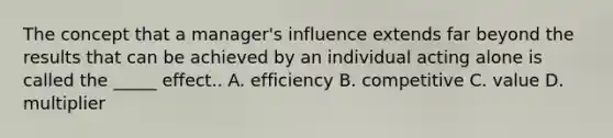 The concept that a manager's influence extends far beyond the results that can be achieved by an individual acting alone is called the _____ effect.. A. efficiency B. competitive C. value D. multiplier