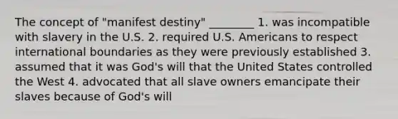 The concept of "manifest destiny" ________ 1. was incompatible with slavery in the U.S. 2. required U.S. Americans to respect international boundaries as they were previously established 3. assumed that it was God's will that the United States controlled the West 4. advocated that all slave owners emancipate their slaves because of God's will