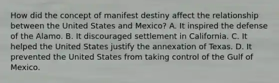 How did the concept of manifest destiny affect the relationship between the United States and Mexico? A. It inspired the defense of the Alamo. B. It discouraged settlement in California. C. It helped the United States justify the annexation of Texas. D. It prevented the United States from taking control of the Gulf of Mexico.