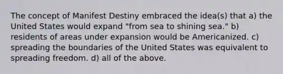 The concept of Manifest Destiny embraced the idea(s) that a) the United States would expand "from sea to shining sea." b) residents of areas under expansion would be Americanized. c) spreading the boundaries of the United States was equivalent to spreading freedom. d) all of the above.