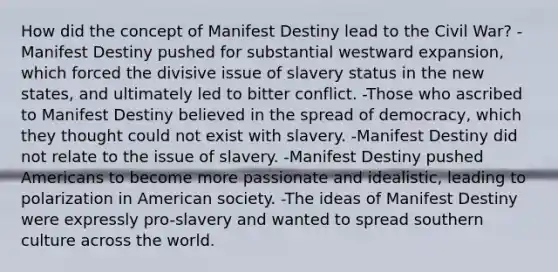 How did the concept of Manifest Destiny lead to the Civil War? -Manifest Destiny pushed for substantial westward expansion, which forced the divisive issue of slavery status in the new states, and ultimately led to bitter conflict. -Those who ascribed to Manifest Destiny believed in the spread of democracy, which they thought could not exist with slavery. -Manifest Destiny did not relate to the issue of slavery. -Manifest Destiny pushed Americans to become more passionate and idealistic, leading to polarization in American society. -The ideas of Manifest Destiny were expressly pro-slavery and wanted to spread southern culture across the world.